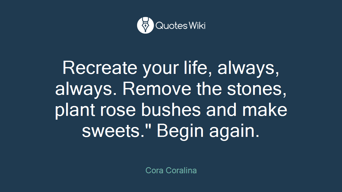 Recreate your life, always, always. Remove the stones, plant rose bushes and make sweets." Begin again.