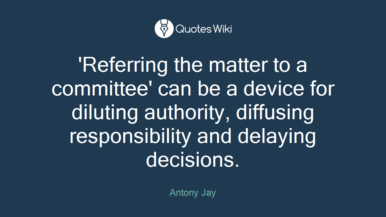 'Referring the matter to a committee' can be a device for diluting authority, diffusing responsibility and delaying decisions.