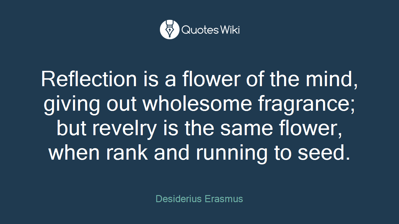 Reflection is a flower of the mind, giving out wholesome fragrance; but revelry is the same flower, when rank and running to seed.