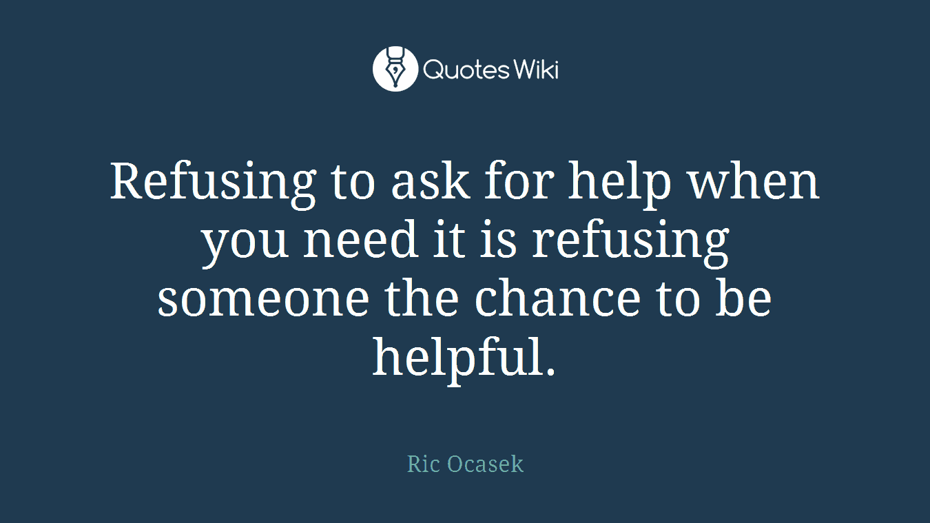 Refusing to ask for help when you need it is refusing someone the chance to be helpful.