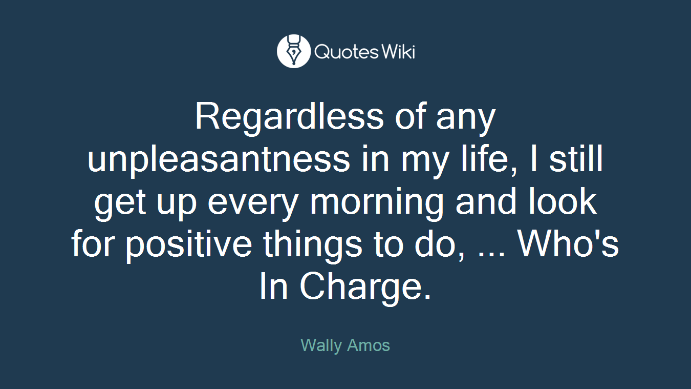 Regardless of any unpleasantness in my life, I still get up every morning and look for positive things to do, ... Who's In Charge.