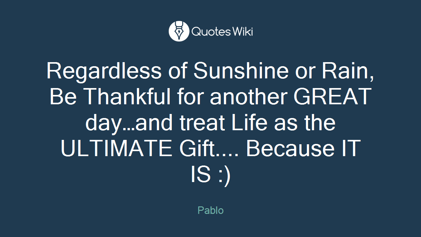 Regardless of Sunshine or Rain, Be Thankful for another GREAT day…and treat Life as the ULTIMATE Gift.... Because IT IS :)