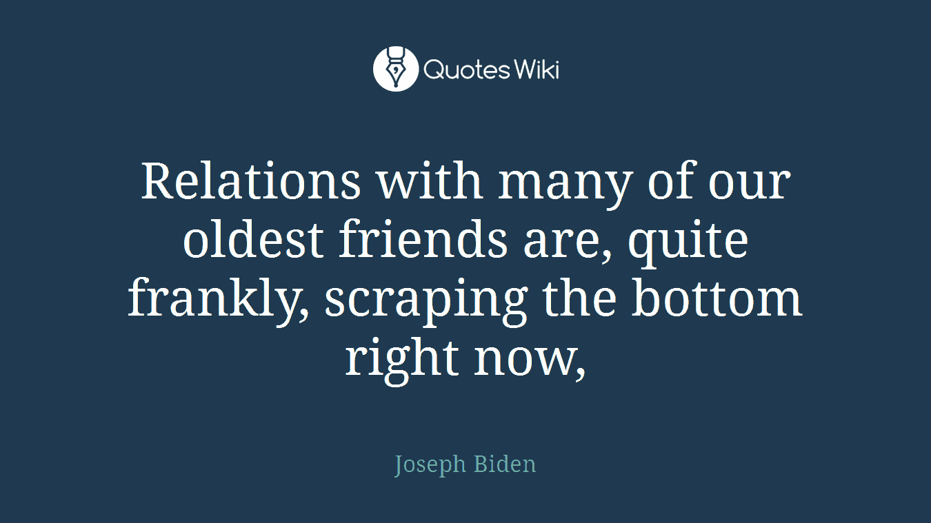 Relations with many of our oldest friends are, quite frankly, scraping the bottom right now,