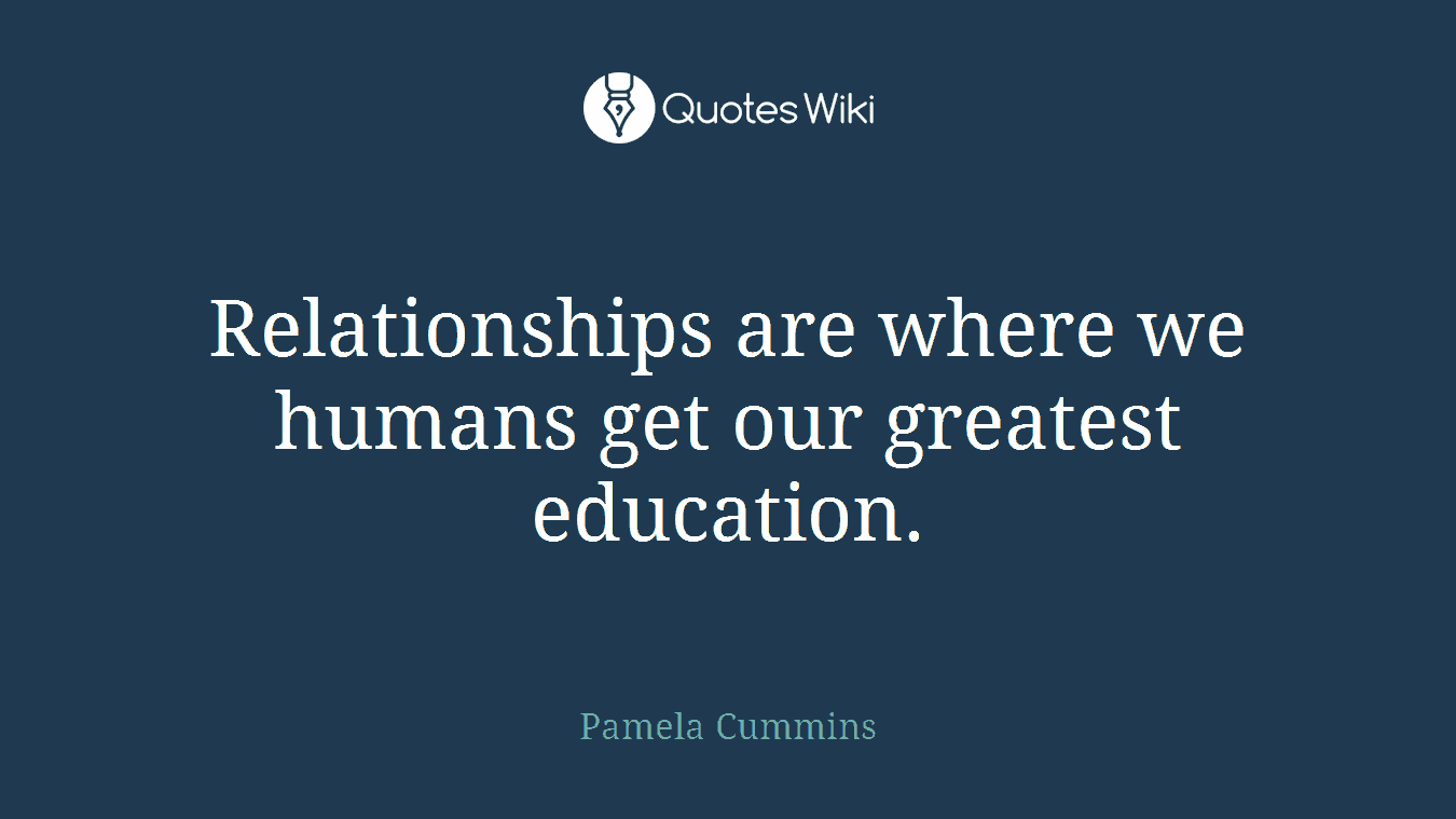 Relationships are where we humans get our greatest education.
