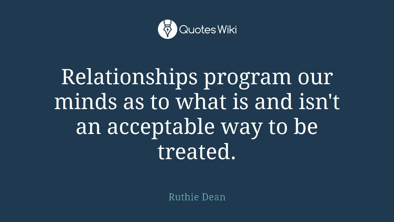 Relationships program our minds as to what is and isn't an acceptable way to be treated.