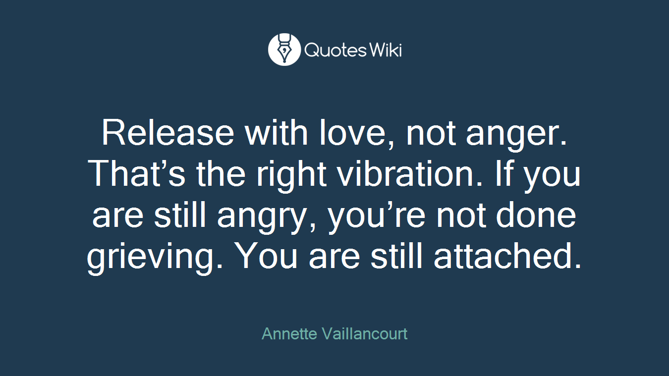 Release with love, not anger. That’s the right vibration. If you are still angry, you’re not done grieving. You are still attached.