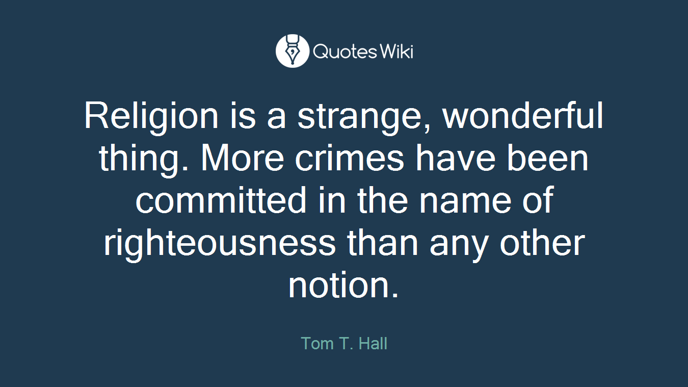 Religion is a strange, wonderful thing. More crimes have been committed in the name of righteousness than any other notion.