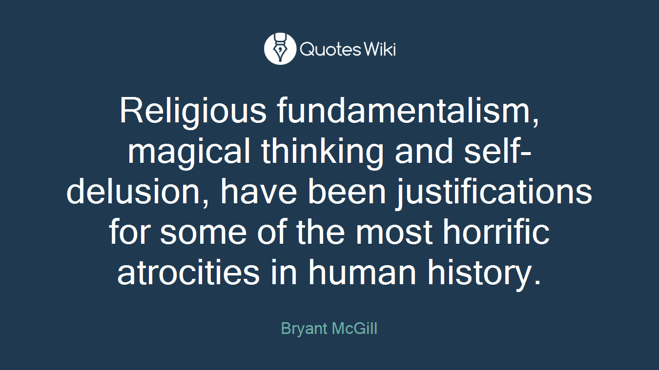 Religious fundamentalism, magical thinking and self-delusion, have been justifications for some of the most horrific atrocities in human history.