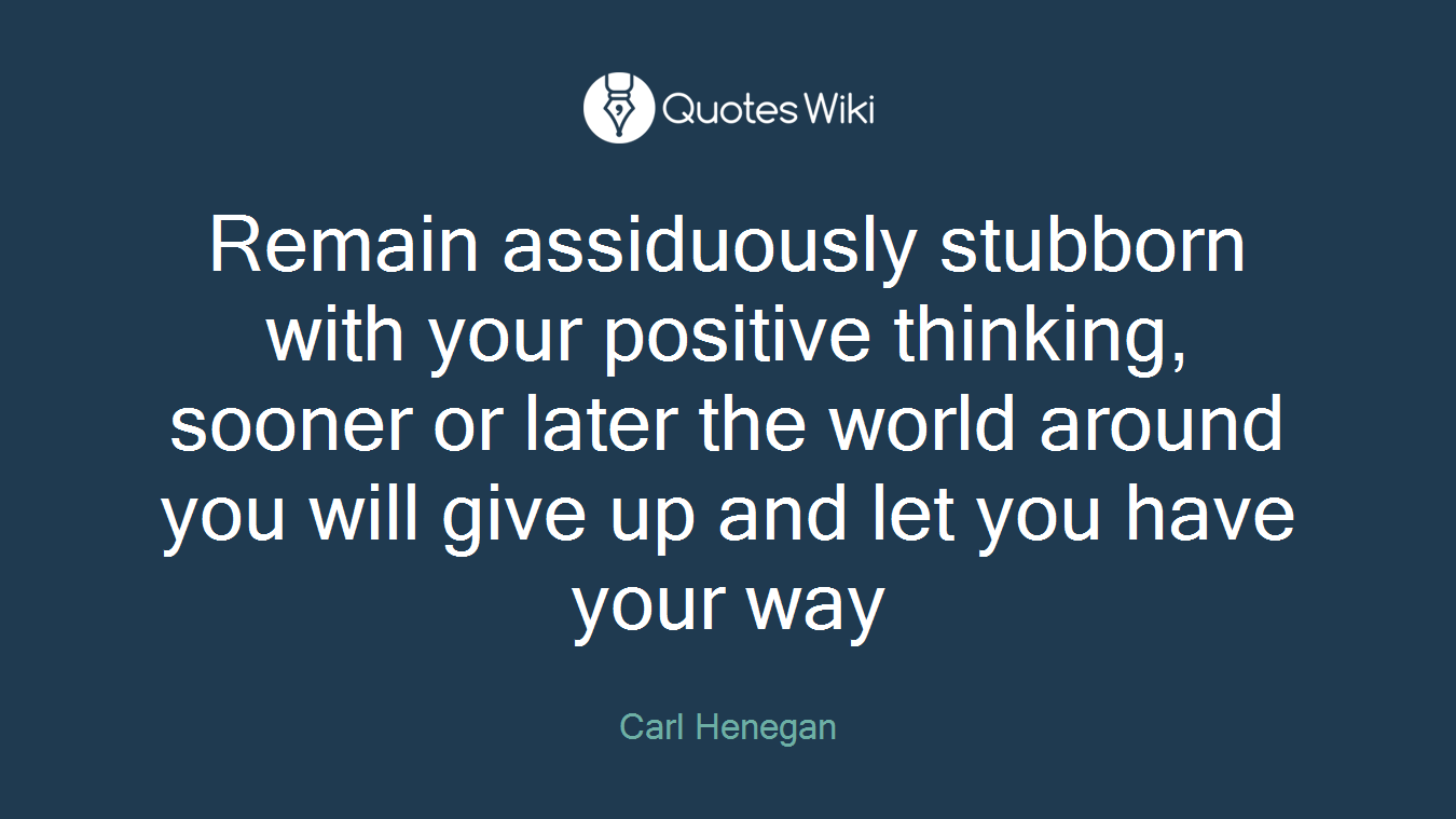Remain assiduously stubborn with your positive thinking, sooner or later the world around you will give up and let you have your way