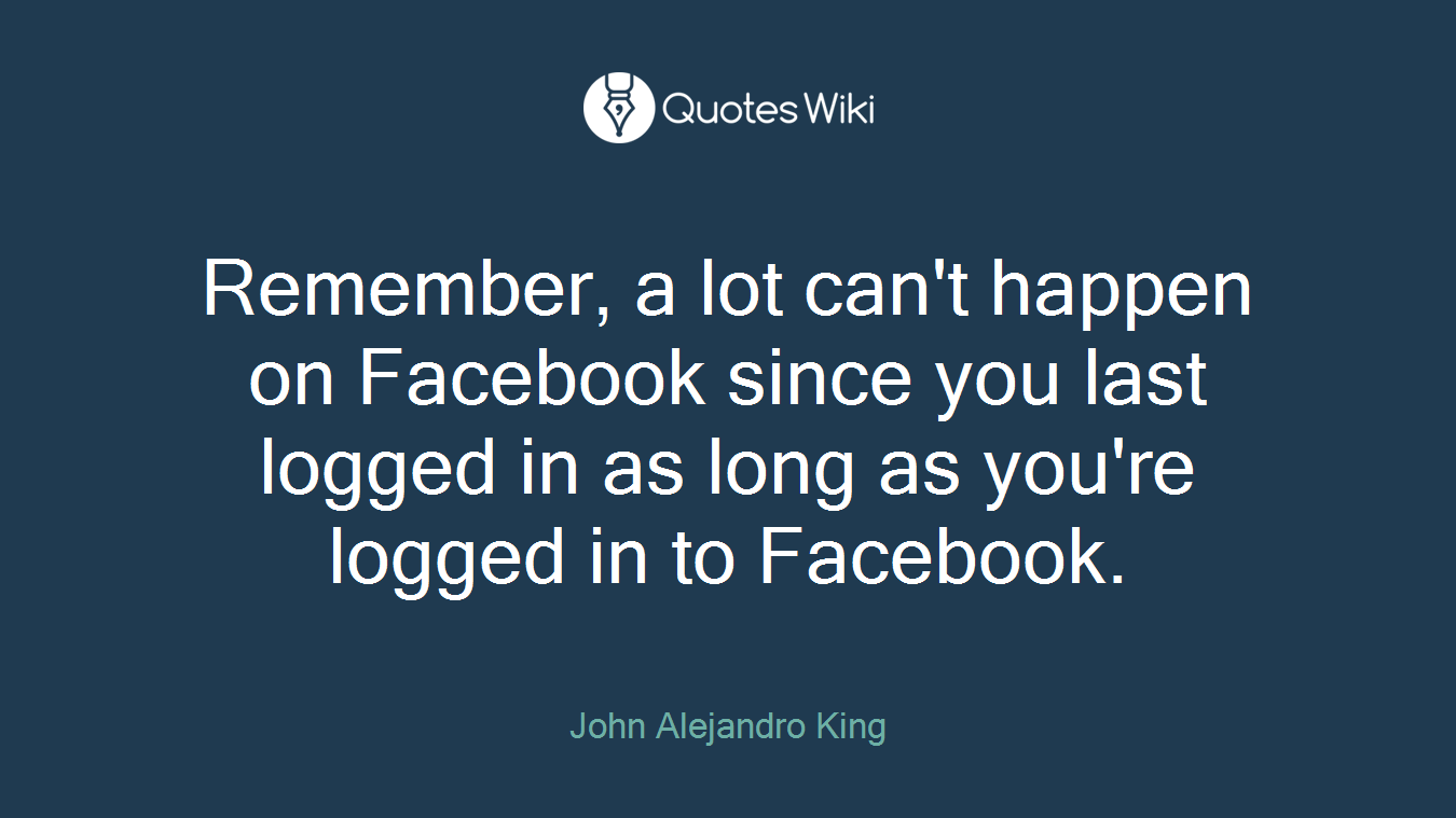 Remember, a lot can't happen on Facebook since you last logged in as long as you're logged in to Facebook.