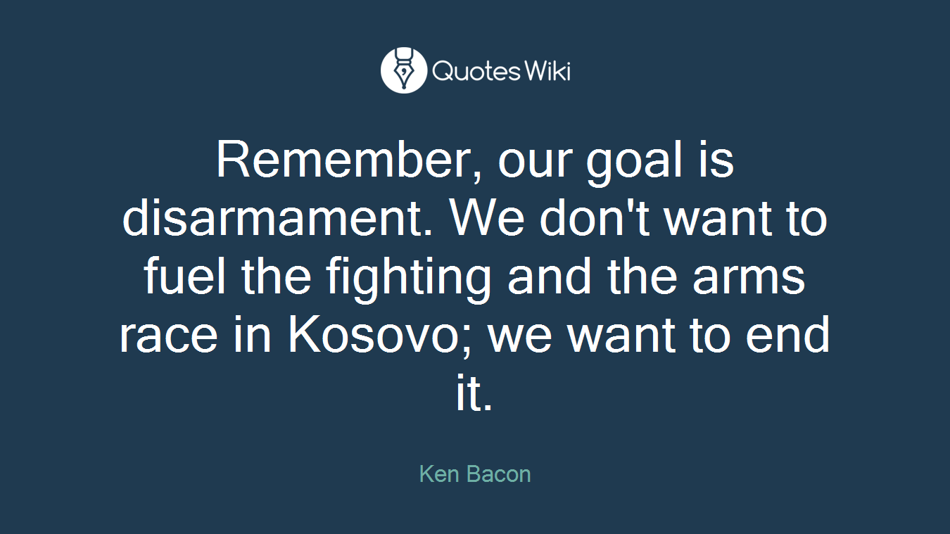Remember, our goal is disarmament. We don't want to fuel the fighting and the arms race in Kosovo; we want to end it.