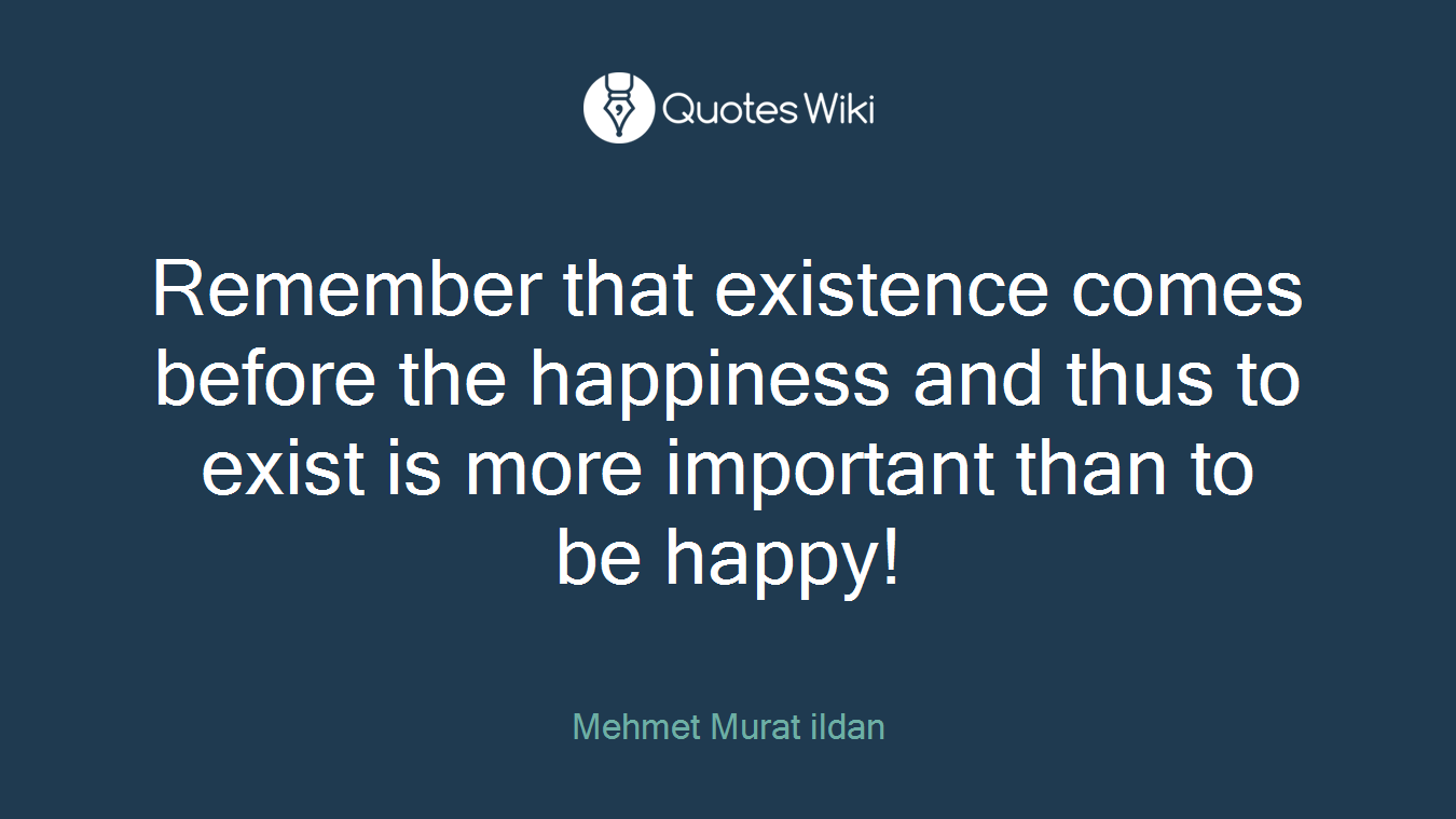 Remember that existence comes before the happiness and thus to exist is more important than to be happy!
