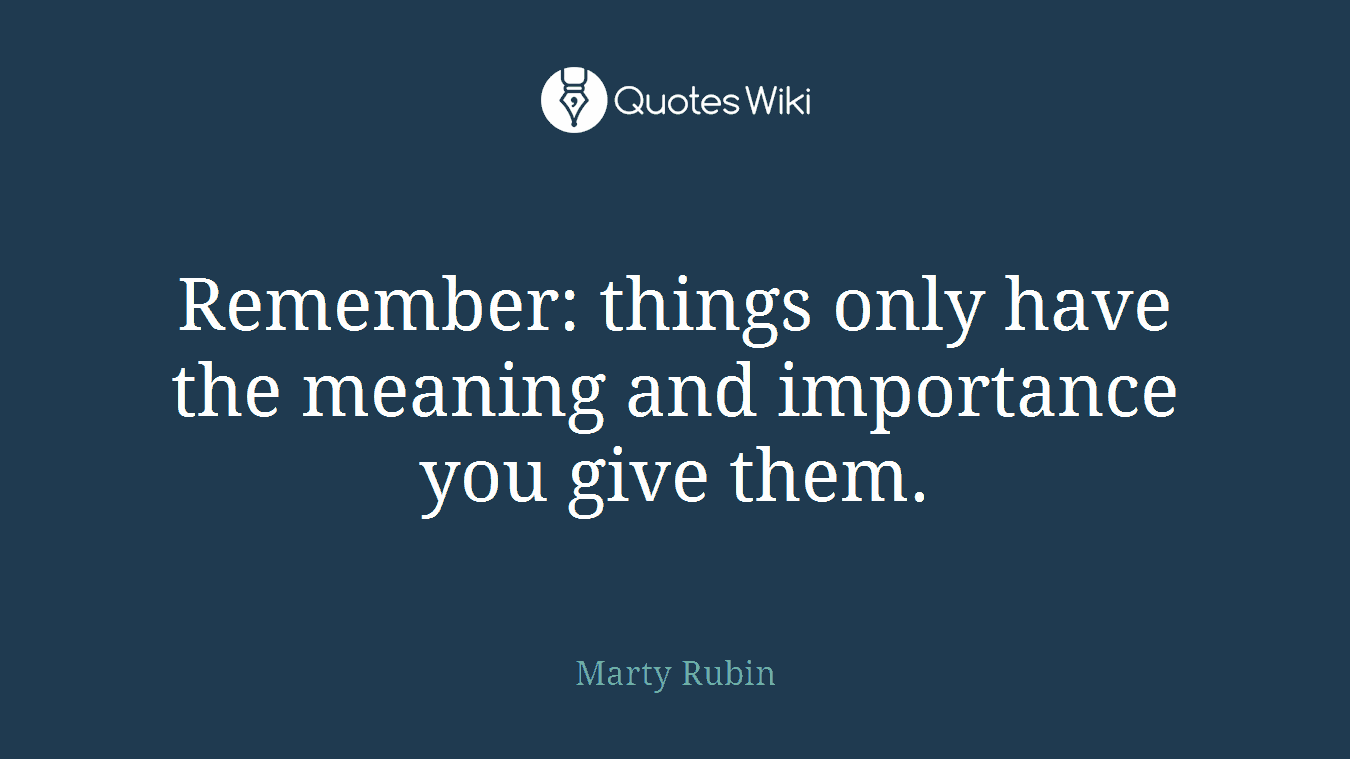 Remember: things only have the meaning and importance you give them.