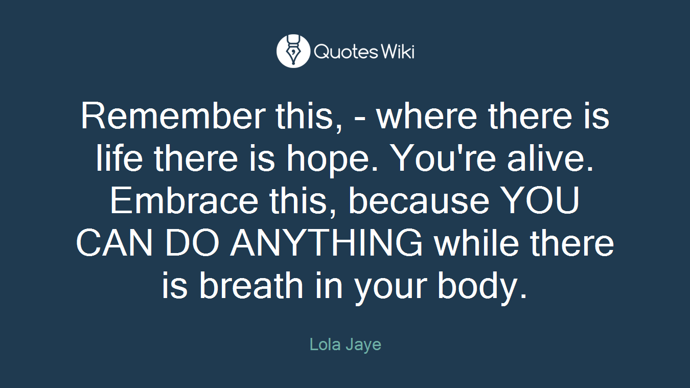 Remember this, - where there is life there is hope. You're alive. Embrace this, because YOU CAN DO ANYTHING while there is breath in your body.