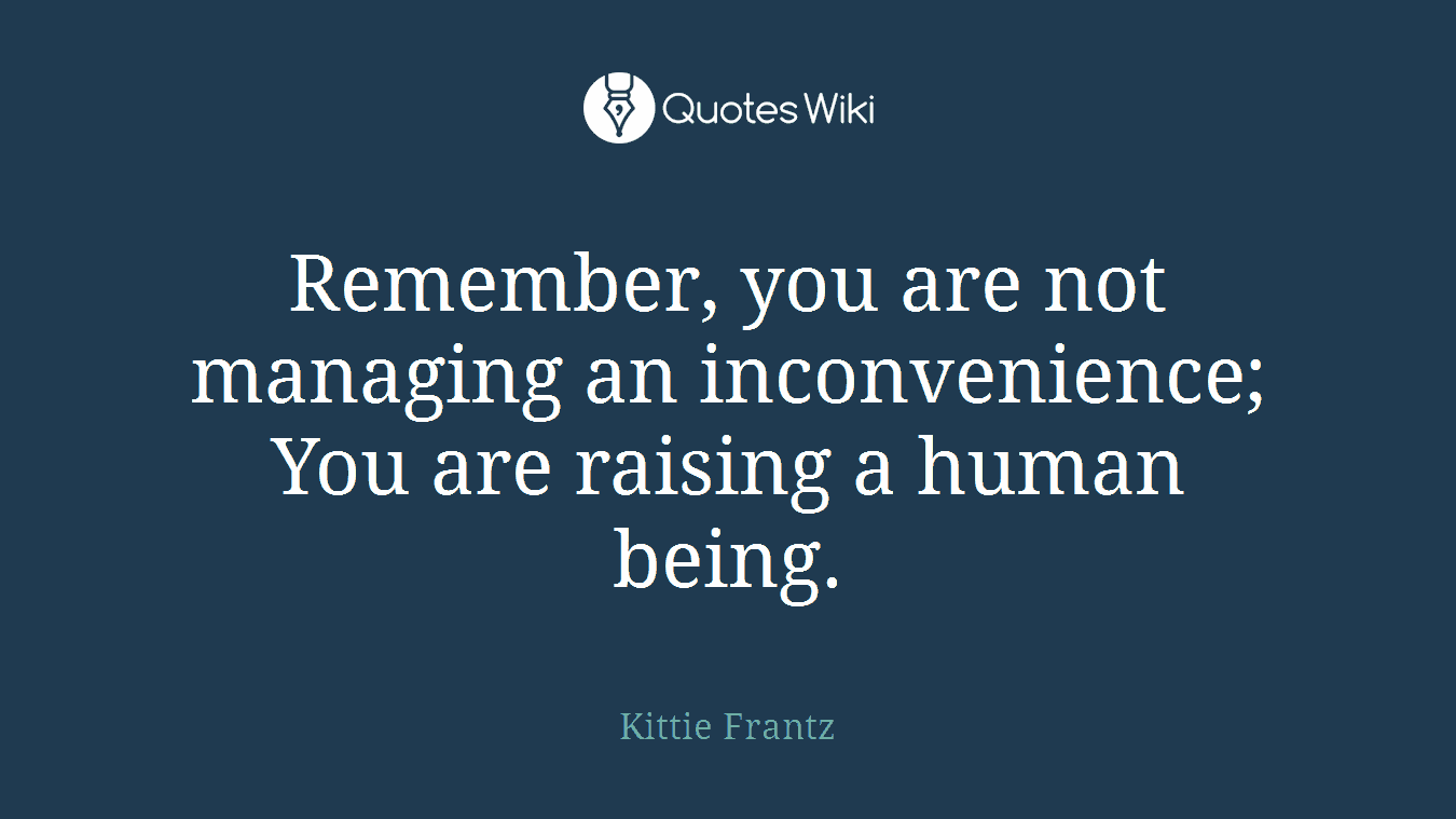 Remember, you are not managing an inconvenience; You are raising a human being.