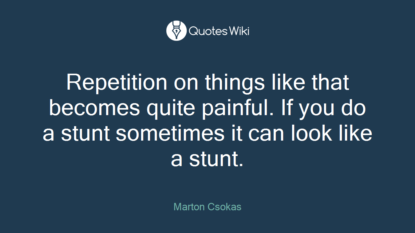 Repetition on things like that becomes quite painful. If you do a stunt sometimes it can look like a stunt.