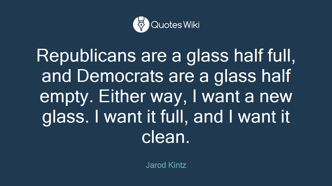 Republicans are a glass half full, and Democrats are a glass half empty. Either way, I want a new glass. I want it full, and I want it clean.