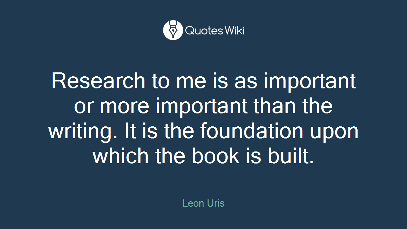 Research to me is as important or more important than the writing. It is the foundation upon which the book is built.