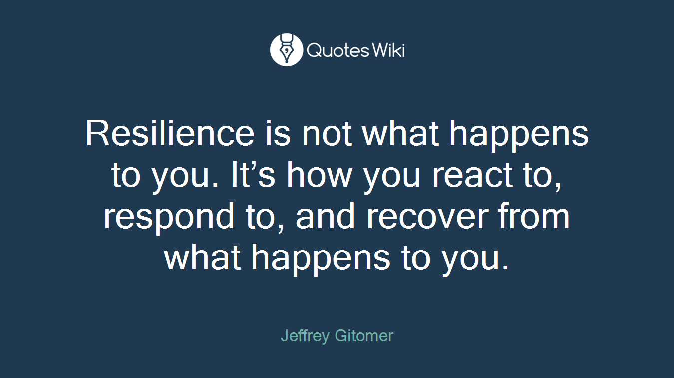Resilience is not what happens to you. It’s how you react to, respond to, and recover from what happens to you.
