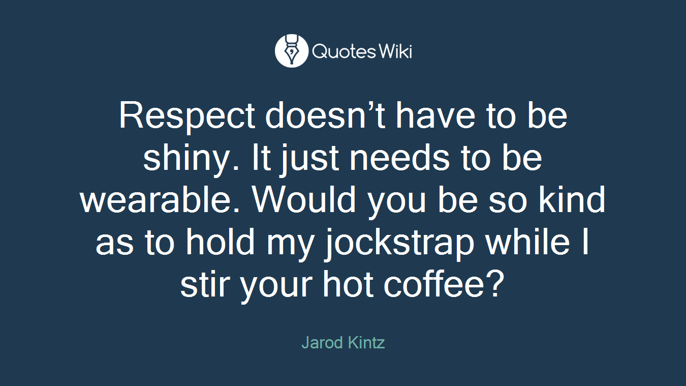 Respect doesn’t have to be shiny. It just needs to be wearable. Would you be so kind as to hold my jockstrap while I stir your hot coffee?