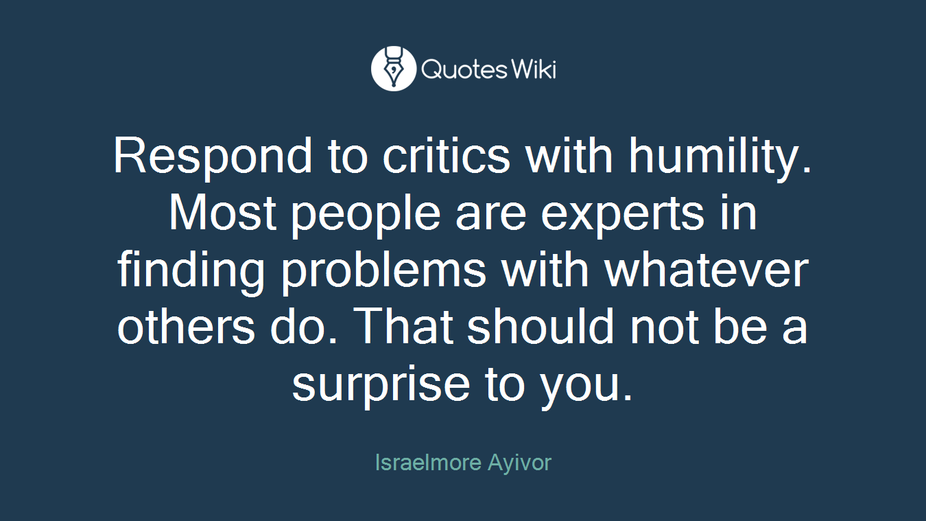 Respond to critics with humility. Most people are experts in finding problems with whatever others do. That should not be a surprise to you.