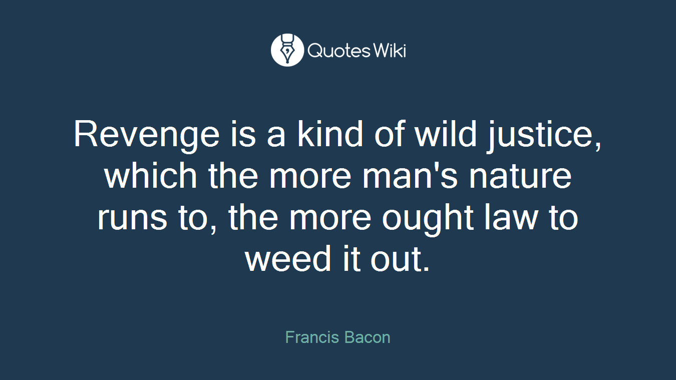 Revenge is a kind of wild justice, which the more man's nature runs to, the more ought law to weed it out.