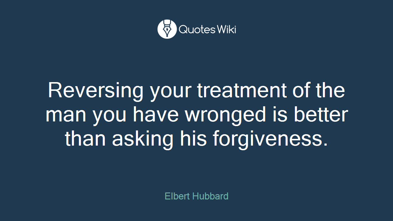 Reversing your treatment of the man you have wronged is better than asking his forgiveness.