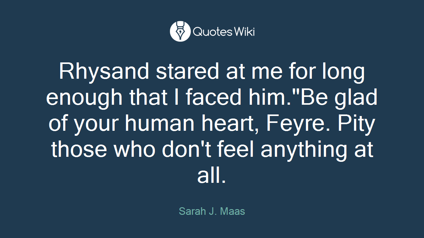 Rhysand stared at me for long enough that I faced him."Be glad of your human heart, Feyre. Pity those who don't feel anything at all.
