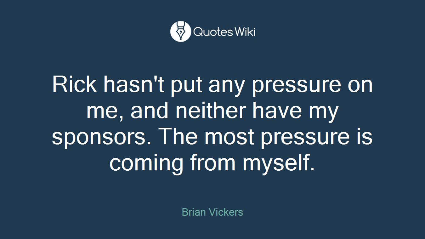 Rick hasn't put any pressure on me, and neither have my sponsors. The most pressure is coming from myself.