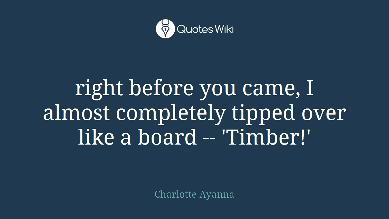 right before you came, I almost completely tipped over like a board -- 'Timber!'