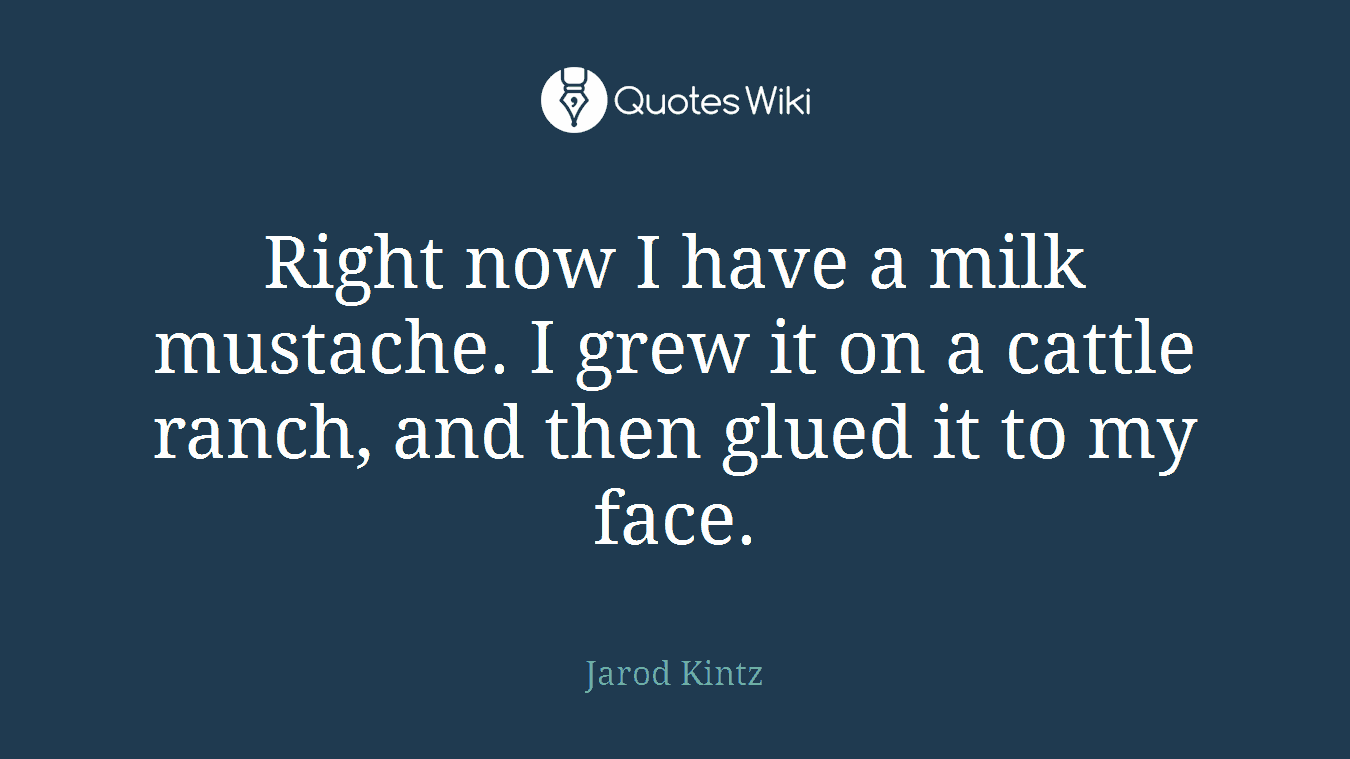 Right now I have a milk mustache. I grew it on a cattle ranch, and then glued it to my face.