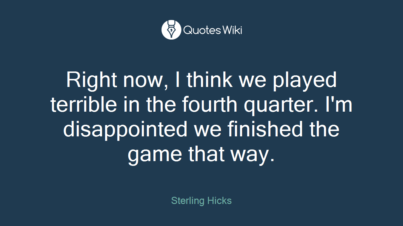 Right now, I think we played terrible in the fourth quarter. I'm disappointed we finished the game that way.
