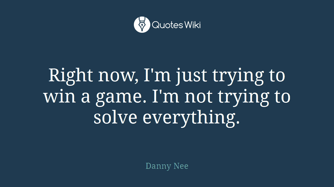 Right now, I'm just trying to win a game. I'm not trying to solve everything.