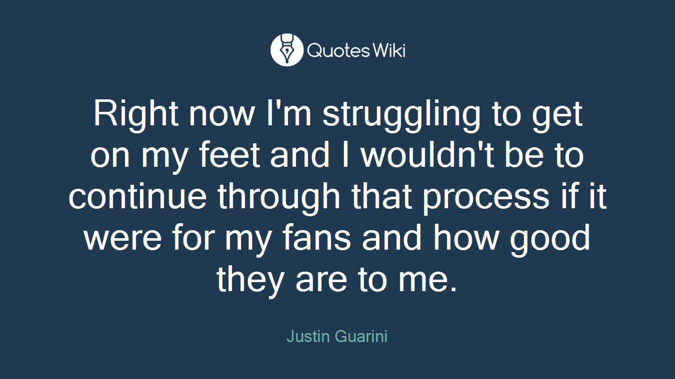 Right now I'm struggling to get on my feet and I wouldn't be to continue through that process if it were for my fans and how good they are to me.