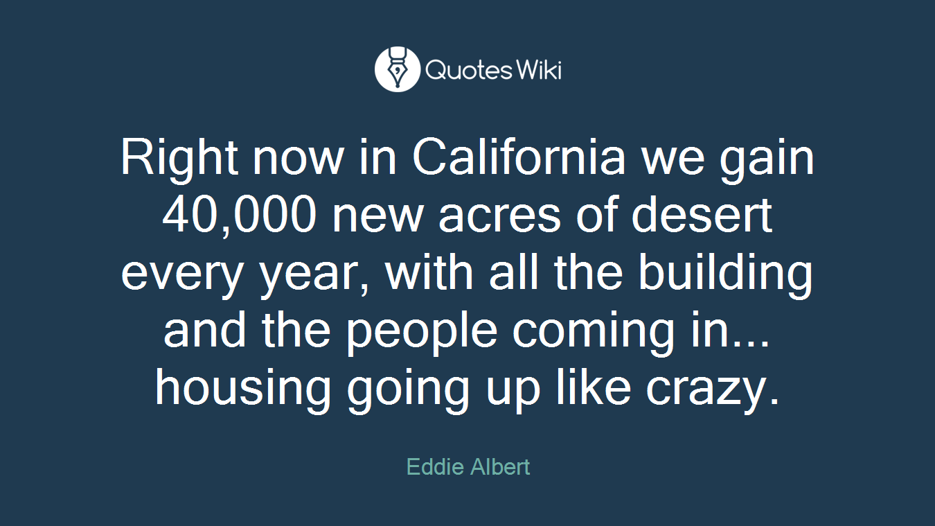 Right now in California we gain 40,000 new acres of desert every year, with all the building and the people coming in... housing going up like crazy.