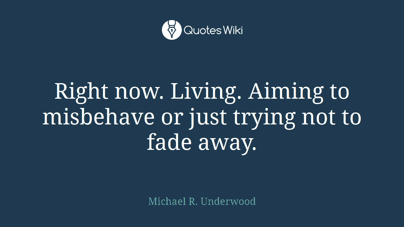 Right now. Living. Aiming to misbehave or just trying not to fade away.
