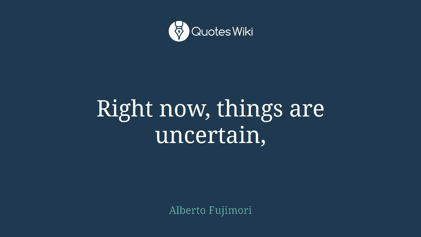 Right now, things are uncertain,
