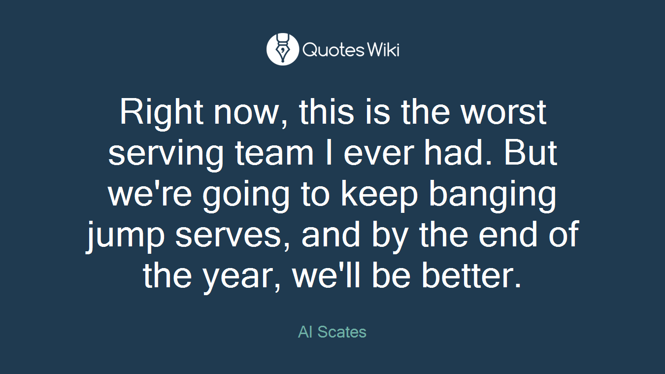 Right now, this is the worst serving team I ever had. But we're going to keep banging jump serves, and by the end of the year, we'll be better.