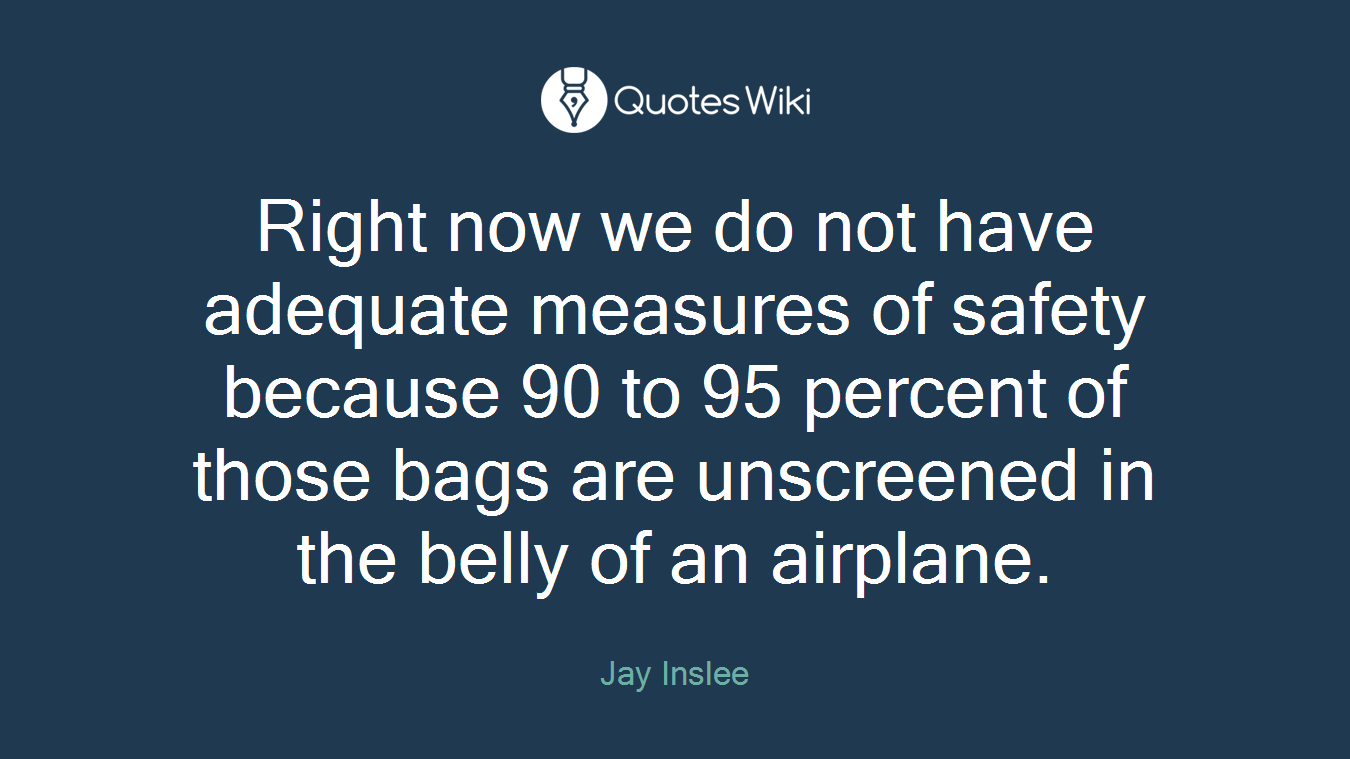 Right now we do not have adequate measures of safety because 90 to 95 percent of those bags are unscreened in the belly of an airplane.
