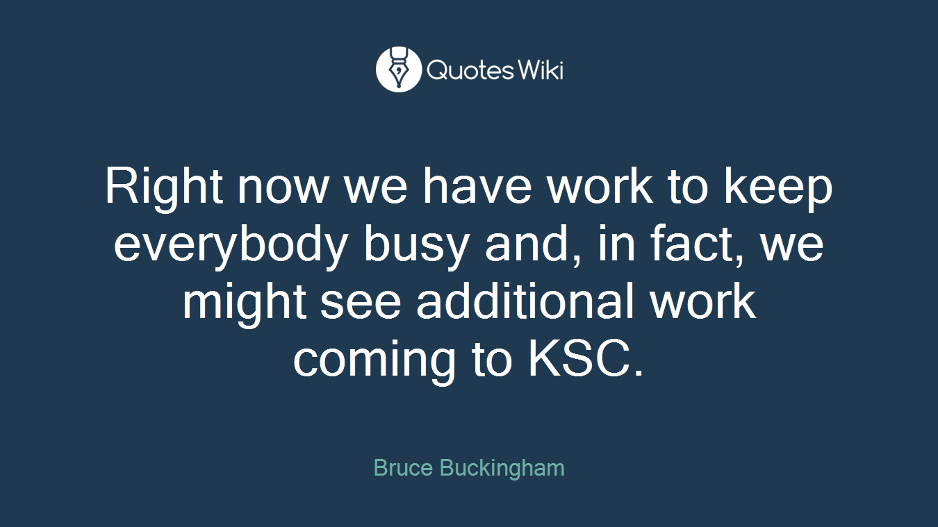 Right now we have work to keep everybody busy and, in fact, we might see additional work coming to KSC.
