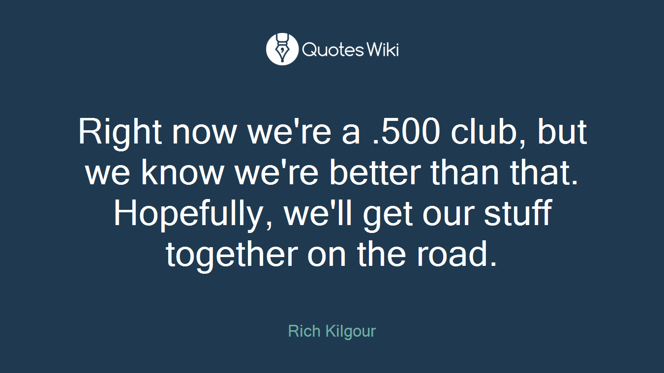 Right now we're a .500 club, but we know we're better than that. Hopefully, we'll get our stuff together on the road.