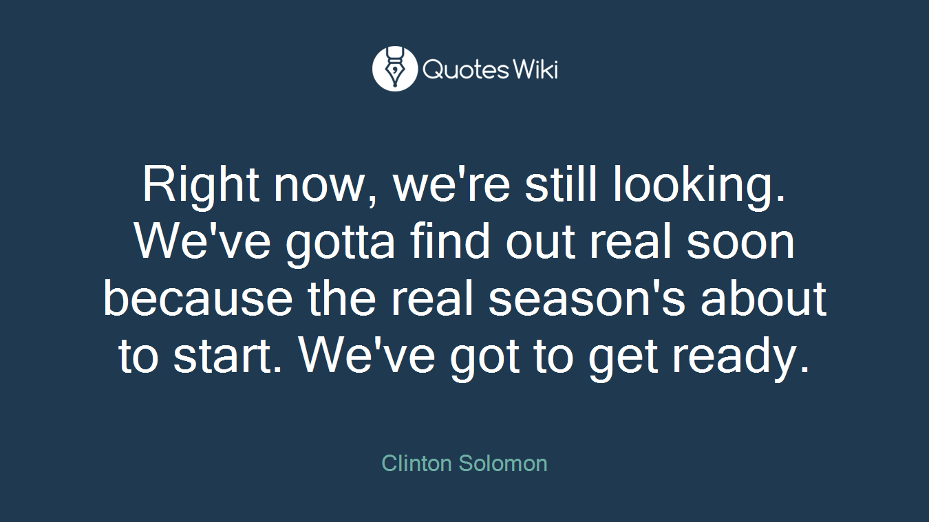 Right now, we're still looking. We've gotta find out real soon because the real season's about to start. We've got to get ready.