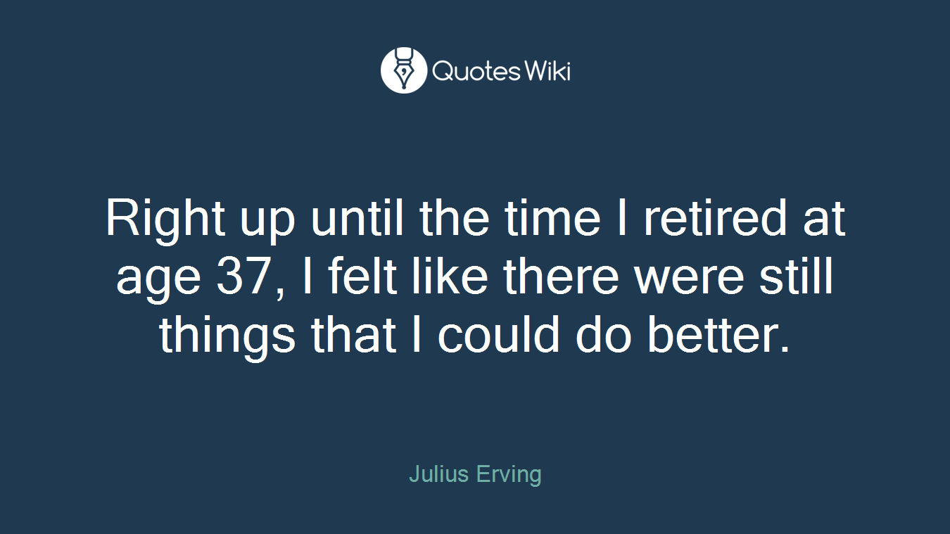 Right up until the time I retired at age 37, I felt like there were still things that I could do better.