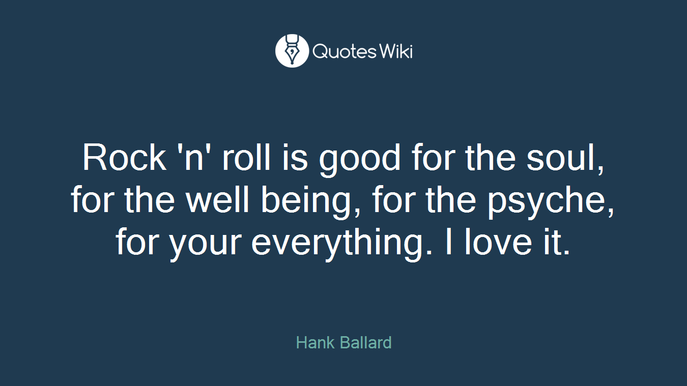 Rock 'n' roll is good for the soul, for the well being, for the psyche, for your everything. I love it.