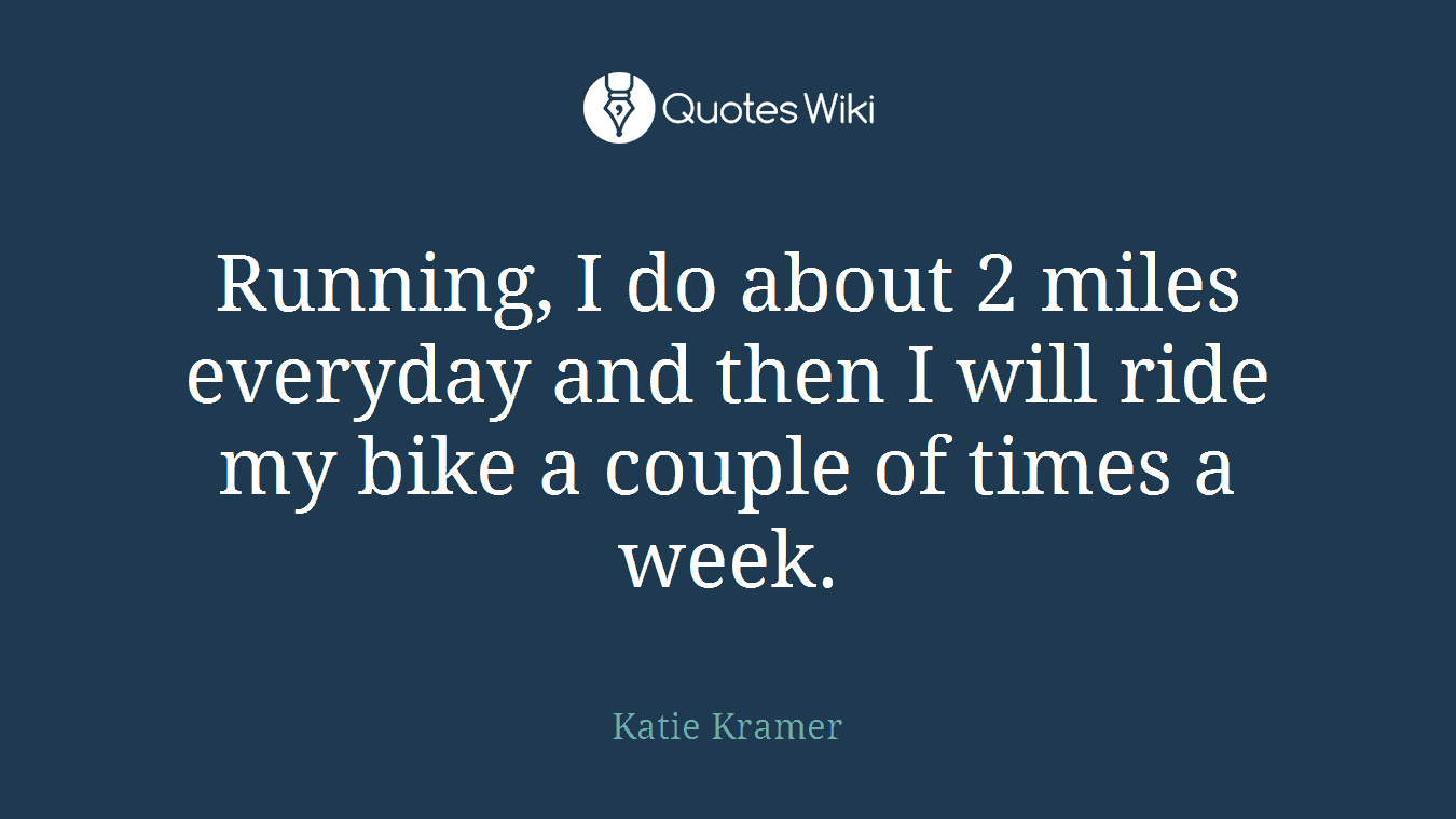 Running, I do about 2 miles everyday and then I will ride my bike a couple of times a week.