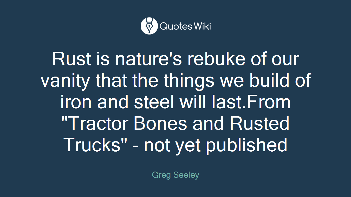 Rust is nature's rebuke of our vanity that the things we build of iron and steel will last.From "Tractor Bones and Rusted Trucks" - not yet published