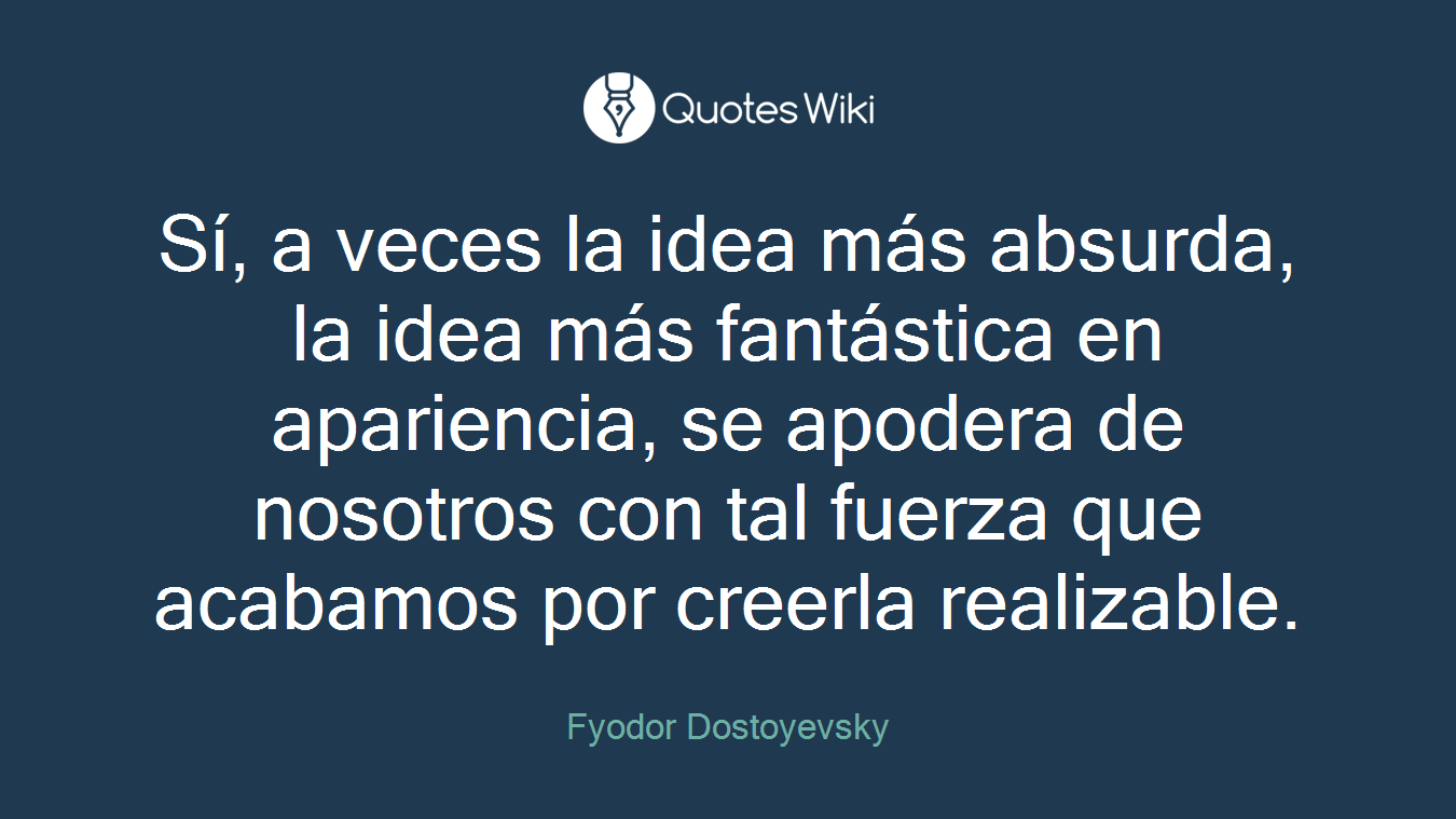 Sí, a veces la idea más absurda, la idea más fantástica en apariencia, se apodera de nosotros con tal fuerza que acabamos por creerla realizable.