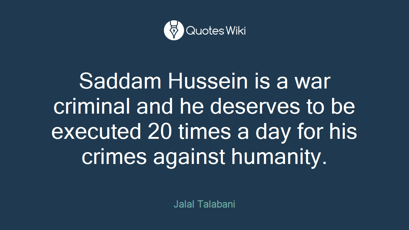 Saddam Hussein is a war criminal and he deserves to be executed 20 times a day for his crimes against humanity.
