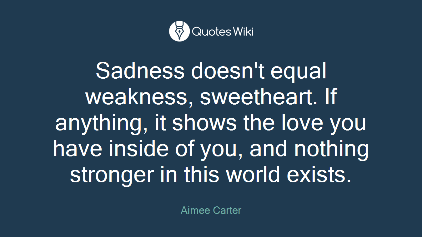 Sadness doesn't equal weakness, sweetheart. If anything, it shows the love you have inside of you, and nothing stronger in this world exists.