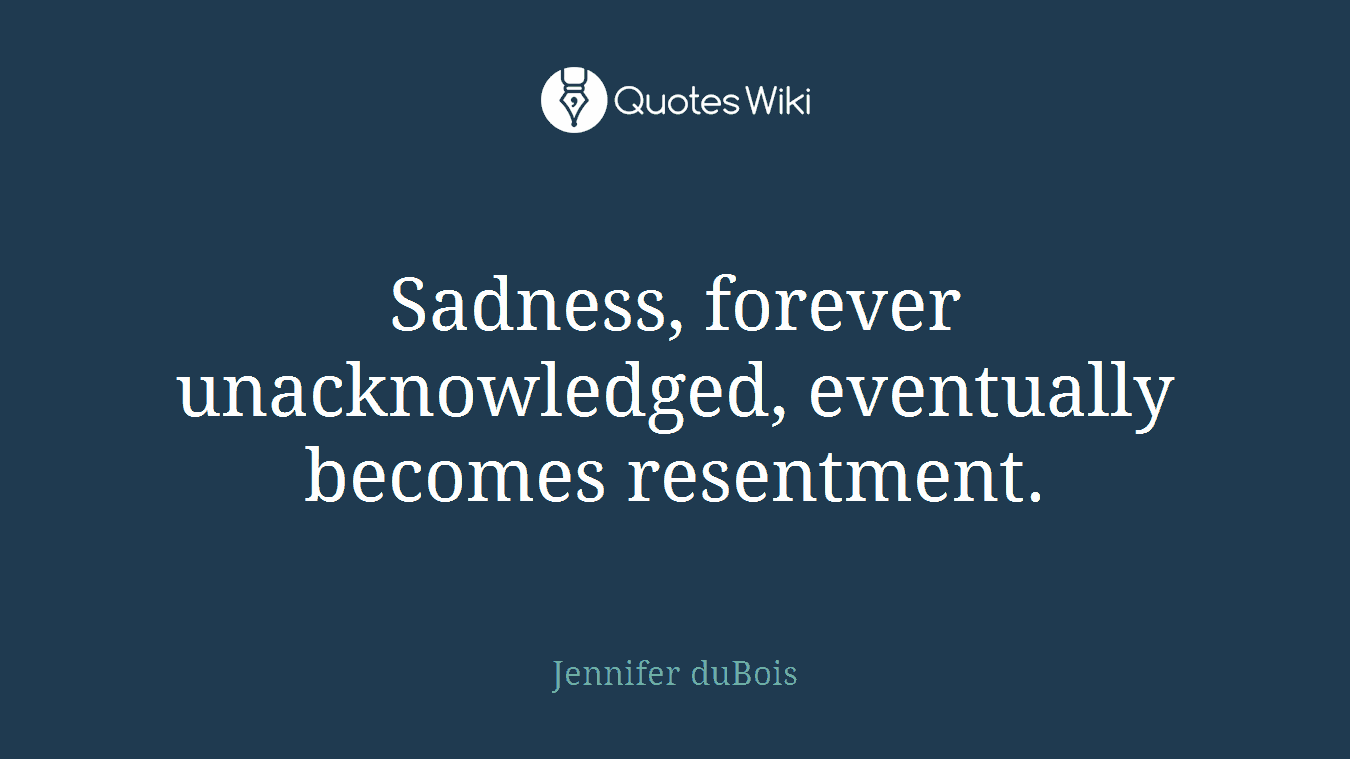 Sadness, forever unacknowledged, eventually becomes resentment.